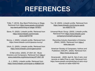 REFERENCES
Trillet, T. (2016). Boy Band Performing on Stage.
Retrieved from https://www.pexels.com/photo/
boy-band-performing-on-stage-167631/
Stone, R. (2023). Linkedin pro
fi
le. Retrieved from
https://www.linkedin.com/in/rosie-
stone-2a970779/
Muncy, J. (2023). Linkedin pro
fi
le. Retrieved from
https://www.linkedin.com/in/jessica-muncy/
Ulrich, G. (2023). Linkedin pro
fi
le. Retrieved from
https://www.linkedin.com/in/glennulrich/
O-Net online. (2023). 27-2041.00 - Music
Directors and Composers. Retrieved from https://
www.onetonline.org/link/summary/27-2041.00
A, J. (2023). Linkedin pro
fi
le. Retrieved from
https://www.linkedin.com/in/josh-a-458bb0124/
Tun, W. (2023). Linkedin pro
fi
le. Retrieved from
https://www.linkedin.com/in/wyne-sandi-
tun-459275170/
Universal Music Group. (2023). Linkedin pro
fi
le.
Retrieved from https://www.linkedin.com/
company/universalmusicgroup/
Recording Industry Association of America
(RIAA). (2023). Retrieved from https://
www.riaa.com
American Society of Composers, Authors and
Publishers (ASCAP). (2023). Retrieved from
https://www.ascap.com
Groeneveld, . (2020, April 9). Set of retro vinyl
records on table [Free to use]. Retrieved from
https://www.pexels.com/photo/set-of-retro-vinyl-
records-on-table-4200745/
 