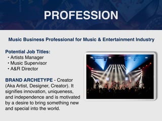 PROFESSION
Potential Job Titles:
• Artists Manager
• Music Supervisor
• A&R Director
BRAND ARCHETYPE - Creator
(Aka Artist, Designer, Creator). It
signi
fi
es innovation, uniqueness,
and independence and is motivated
by a desire to bring something new
and special into the world.
Music Business Professional for Music & Entertainment Industry
 