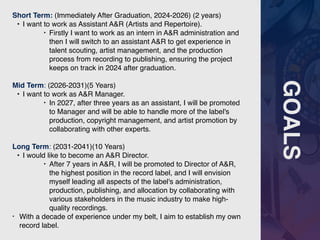 GOALS
Short Term: (Immediately After Graduation, 2024-2026) (2 years)
• I want to work as Assistant A&R (Artists and Repertoire).
‣ Firstly I want to work as an intern in A&R administration and
then I will switch to an assistant A&R to get experience in
talent scouting, artist management, and the production
process from recording to publishing, ensuring the project
keeps on track in 2024 after graduation.
Mid Term: (2026-2031)(5 Years)
• I want to work as A&R Manager.
‣ In 2027, after three years as an assistant, I will be promoted
to Manager and will be able to handle more of the label's
production, copyright management, and artist promotion by
collaborating with other experts.
Long Term: (2031-2041)(10 Years)
• I would like to become an A&R Director.
‣ After 7 years in A&R, I will be promoted to Director of A&R,
the highest position in the record label, and I will envision
myself leading all aspects of the label's administration,
production, publishing, and allocation by collaborating with
various stakeholders in the music industry to make high-
quality recordings.
• With a decade of experience under my belt, I aim to establish my own
record label.
 