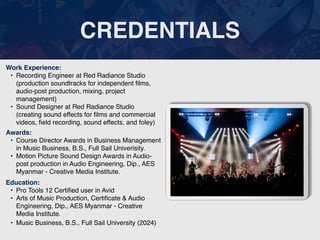 CREDENTIALS
Work Experience:
• Recording Engineer at Red Radiance Studio
(production soundtracks for independent
fi
lms,
audio-post production, mixing, project
management)
• Sound Designer at Red Radiance Studio
(creating sound effects for
fi
lms and commercial
videos,
fi
eld recording, sound effects, and foley)
Education:
• Pro Tools 12 Certi
fi
ed user in Avid
• Arts of Music Production, Certi
fi
cate & Audio
Engineering, Dip., AES Myanmar - Creative
Media Institute.
• Music Business, B.S., Full Sail University (2024)
Awards:
• Course Director Awards in Business Management
in Music Business, B.S., Full Sail Univerisity.
• Motion Picture Sound Design Awards in Audio-
post production in Audio Engineering, Dip., AES
Myanmar - Creative Media Institute.
Picture Relevant
to Your Industry
Goes Here
 