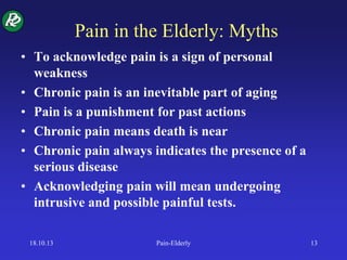 Pain in the Elderly: Myths
• To acknowledge pain is a sign of personal
weakness
• Chronic pain is an inevitable part of aging
• Pain is a punishment for past actions
• Chronic pain means death is near
• Chronic pain always indicates the presence of a
serious disease
• Acknowledging pain will mean undergoing
intrusive and possible painful tests.
18.10.13 Pain-Elderly 13
 