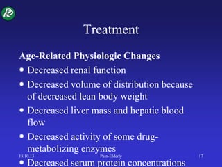 Treatment
Age-Related Physiologic Changes
 Decreased renal function
 Decreased volume of distribution because
of decreased lean body weight
 Decreased liver mass and hepatic blood
flow
 Decreased activity of some drug-
metabolizing enzymes
 Decreased serum protein concentrations
18.10.13 Pain-Elderly 17
 