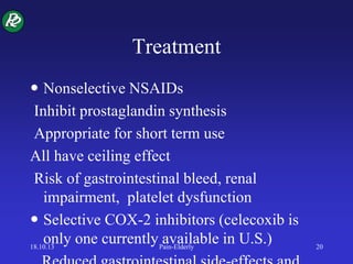 Treatment
 Nonselective NSAIDs
Inhibit prostaglandin synthesis
Appropriate for short term use
All have ceiling effect
Risk of gastrointestinal bleed, renal
impairment, platelet dysfunction
 Selective COX-2 inhibitors (celecoxib is
only one currently available in U.S.)18.10.13 Pain-Elderly 20
 