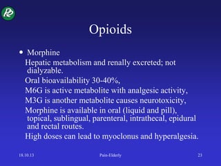 Opioids
 Morphine
Hepatic metabolism and renally excreted; not
dialyzable.
Oral bioavailability 30-40%,
M6G is active metabolite with analgesic activity,
M3G is another metabolite causes neurotoxicity,
Morphine is available in oral (liquid and pill),
topical, sublingual, parenteral, intrathecal, epidural
and rectal routes.
High doses can lead to myoclonus and hyperalgesia.
18.10.13 Pain-Elderly 23
 