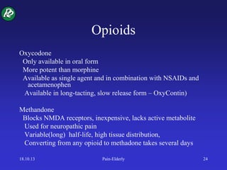Opioids
Oxycodone
Only available in oral form
More potent than morphine
Available as single agent and in combination with NSAIDs and
acetamenophen
Available in long-tacting, slow release form – OxyContin)
Methandone
Blocks NMDA receptors, inexpensive, lacks active metabolite
Used for neuropathic pain
Variable(long) half-life, high tissue distribution,
Converting from any opioid to methadone takes several days
18.10.13 Pain-Elderly 24
 