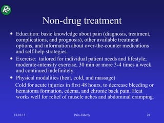 Non-drug treatment
 Education: basic knowledge about pain (diagnosis, treatment,
complications, and prognosis), other available treatment
options, and information about over-the-counter medications
and self-help strategies.
 Exercise: tailored for individual patient needs and lifestyle;
moderate-intensity exercise, 30 min or more 3-4 times a week
and continued indefinitely.
 Physical modalities (heat, cold, and massage)
Cold for acute injuries in first 48 hours, to decrease bleeding or
hematoma formation, edema, and chronic back pain. Heat
works well for relief of muscle aches and abdominal cramping.
18.10.13 Pain-Elderly 28
 