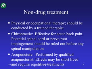 Non-drug treatment
 Physical or occupational therapy; should be
conducted by a trained therapist
 Chiropractic: Effective for acute back pain.
Potential spinal cord or nerve root
impingement should be ruled out before any
spinal manipulation
 Acupuncture: Performed by qualified
acupuncturist. Effects may be short lived
and require repetitive treatments18.10.13 Pain-Elderly 29
 