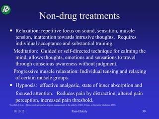 Non-drug treatments
 Relaxation: repetitive focus on sound, sensation, muscle
tension, inattention towards intrusive thoughts. Requires
individual acceptance and substantial training.
Meditation: Guided or self-directed technique for calming the
mind, allows thoughts, emotions and sensations to travel
through conscious awareness without judgment.
Progressive muscle relaxation: Individual tensing and relaxing
of certain muscle groups.
 Hypnosis: effective analgesic, state of inner absorption and
focused attention. Reduces pain by distraction, altered pain
perception, increased pain threshold.
Norelli L J et.al., : Behavioral approaches to pain management in the elderly, 24(2), Clinics in Geriatric Medicine, 2008.
18.10.13 Pain-Elderly 30
 