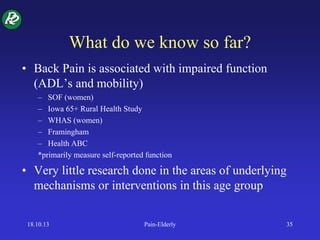 What do we know so far?
• Back Pain is associated with impaired function
(ADL’s and mobility)
– SOF (women)
– Iowa 65+ Rural Health Study
– WHAS (women)
– Framingham
– Health ABC
*primarily measure self-reported function
• Very little research done in the areas of underlying
mechanisms or interventions in this age group
18.10.13 Pain-Elderly 35
 