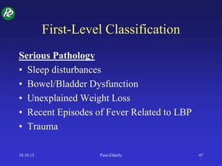 First-Level Classification
Serious Pathology
• Sleep disturbances
• Bowel/Bladder Dysfunction
• Unexplained Weight Loss
• Recent Episodes of Fever Related to LBP
• Trauma
18.10.13 Pain-Elderly 47
 
