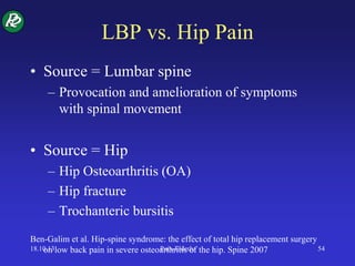 LBP vs. Hip Pain
• Source = Lumbar spine
– Provocation and amelioration of symptoms
with spinal movement
• Source = Hip
– Hip Osteoarthritis (OA)
– Hip fracture
– Trochanteric bursitis
Ben-Galim et al. Hip-spine syndrome: the effect of total hip replacement surgery
on low back pain in severe osteoarthritis of the hip. Spine 200718.10.13 Pain-Elderly 54
 