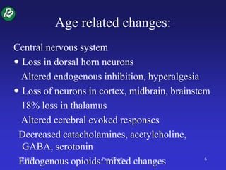Age related changes:
Central nervous system
 Loss in dorsal horn neurons
Altered endogenous inhibition, hyperalgesia
 Loss of neurons in cortex, midbrain, brainstem
18% loss in thalamus
Altered cerebral evoked responses
Decreased catacholamines, acetylcholine,
GABA, serotonin
Endogenous opioids: mixed changes18.10.13 Pain-Elderly 6
 