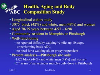 • Longitudinal cohort study
• 3075 black (42%) and white, men (48%) and women
• Aged 70-79 years between 4/97 – 6/98
• Community-resident in Memphis or Pittsburgh
• Well-functioning
- no reported difficulty walking ¼ mile, up 10 steps,
or performing basic ADL
- no need for a walking aid or proxy respondent
• Present analysis—Pittsburgh site only
•1527 black (44%) and white, men (48%) and women
•CT scans of paraspinous muscles only done in Pittsburgh
Health, Aging and Body
Composition Study
18.10.13 Pain-Elderly 61
 