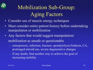 Mobilization Sub-Group:
Aging Factors
• Consider use of muscle energy techniques
• Must consider entire patient history before undertaking
manipulation or mobilization
• Any factors that would suggest manipulation/
mobilization as unsafe or questionable
– osteoporosis, infection, fracture, spondylolysis/listhesis, CA,
prolonged steroid use, severe degenerative changes
– If any doubt, find another way to achieve the goal of
increasing mobility
18.10.13 Pain-Elderly 70
 