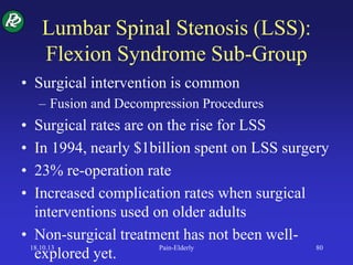 Lumbar Spinal Stenosis (LSS):
Flexion Syndrome Sub-Group
• Surgical intervention is common
– Fusion and Decompression Procedures
• Surgical rates are on the rise for LSS
• In 1994, nearly $1billion spent on LSS surgery
• 23% re-operation rate
• Increased complication rates when surgical
interventions used on older adults
• Non-surgical treatment has not been well-
explored yet.
18.10.13 Pain-Elderly 80
 