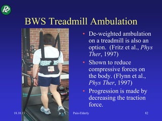 BWS Treadmill Ambulation
• De-weighted ambulation
on a treadmill is also an
option. (Fritz et al., Phys
Ther, 1997)
• Shown to reduce
compressive forces on
the body. (Flynn et al.,
Phys Ther, 1997)
• Progression is made by
decreasing the traction
force.
18.10.13 Pain-Elderly 82
 