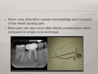  Silver cone obturation causes microleakage and corrosion
of the metal causing pain.
 More pain can also occur after lateral condensation when
compared to single cone technique
 