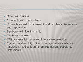  Other reasons are
 1. patients with mobile teeth
 2. low threshold for pain-emotional problems like tension
and depression
 3.patients with low immunity
 4.unknown reasons
 22% of cases fail because of poor case selection
 Eg- poor restorability of tooth, unnegotiable canals, root
resorption, medically compromised patient, separated
instruments
 