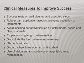 Clinical Measures To Improve Success
Success rests on well planned and executed steps
Rubber dam application-asepsis, prevents aspiration of
instruments
Avoid insulting periapical tissues by instruments, debris and
filling materials
Proper working length determination
Disocclude the tooth whenever necessary
Through irrigation
Discard when flutes open up or disturbed
Use of vision enhancing devices- magnifying lens,
microscopes
 