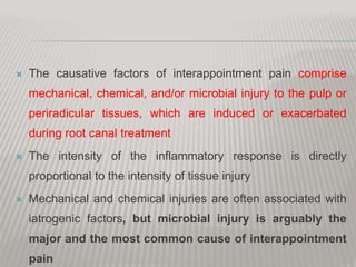  The causative factors of interappointment pain comprise
mechanical, chemical, and/or microbial injury to the pulp or
periradicular tissues, which are induced or exacerbated
during root canal treatment
 The intensity of the inflammatory response is directly
proportional to the intensity of tissue injury
 Mechanical and chemical injuries are often associated with
iatrogenic factors, but microbial injury is arguably the
major and the most common cause of interappointment
pain
 