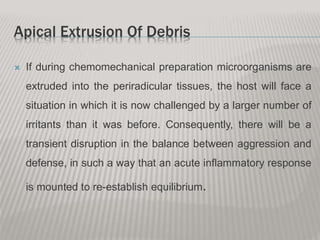 Apical Extrusion Of Debris
 If during chemomechanical preparation microorganisms are
extruded into the periradicular tissues, the host will face a
situation in which it is now challenged by a larger number of
irritants than it was before. Consequently, there will be a
transient disruption in the balance between aggression and
defense, in such a way that an acute inflammatory response
is mounted to re-establish equilibrium.
 