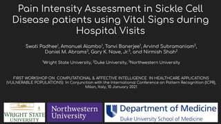 Pain Intensity Assessment in Sickle Cell
Disease patients using Vital Signs during
Hospital Visits
Swati Padhee1
, Amanuel Alambo1
, Tanvi Banerjee1
, Arvind Subramaniam2
,
Daniel M. Abrams3
, Gary K. Nave, Jr.3
, and Nirmish Shah2
1
Wright State University, 2
Duke University, 3
Northwestern University
FIRST WORKSHOP ON COMPUTATIONAL & AFFECTIVE INTELLIGENCE IN HEALTHCARE APPLICATIONS
(VULNERABLE POPULATIONS) In Conjunction with the International Conference on Pattern Recognition (ICPR),
Milan, Italy, 10 January 2021
 