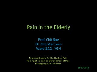 Pain in the Elderly
Prof. Chit Soe
Dr. Cho Mar Lwin
Ward 1&2 , YGH
18-10-2013
Myanmar Society for the Study of Pain
Training of Trainers on Development of Pain
Management in Myanmar
 