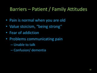 Barriers – Patient / Family Attitudes
• Pain is normal when you are old
• Value stoicism, “being strong”
• Fear of addiction
• Problems communicating pain
– Unable to talk
– Confusion/ dementia
10
 