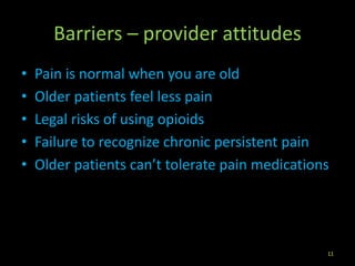 Barriers – provider attitudes
• Pain is normal when you are old
• Older patients feel less pain
• Legal risks of using opioids
• Failure to recognize chronic persistent pain
• Older patients can’t tolerate pain medications
11
 