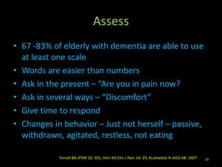 Assess
• 67 -83% of elderly with dementia are able to use
at least one scale
• Words are easier than numbers
• Ask in the present – “Are you in pain now?
• Ask in several ways – “Discomfort”
• Give time to respond
• Changes in behavior – Just not herself – passive,
withdrawn, agitated, restless, not eating
14Ferrell BA JPSM 10: 591, Herr KA Clin J Pain 14: 29, Krulewitch H JAGS 48: 1607
 