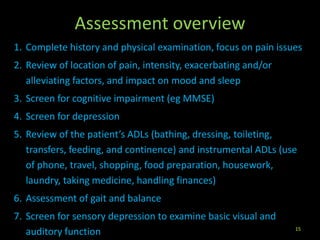 Assessment overview
1. Complete history and physical examination, focus on pain issues
2. Review of location of pain, intensity, exacerbating and/or
alleviating factors, and impact on mood and sleep
3. Screen for cognitive impairment (eg MMSE)
4. Screen for depression
5. Review of the patient’s ADLs (bathing, dressing, toileting,
transfers, feeding, and continence) and instrumental ADLs (use
of phone, travel, shopping, food preparation, housework,
laundry, taking medicine, handling finances)
6. Assessment of gait and balance
7. Screen for sensory depression to examine basic visual and
auditory function 15
 