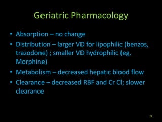 Geriatric Pharmacology
• Absorption – no change
• Distribution – larger VD for lipophilic (benzos,
trazodone) ; smaller VD hydrophilic (eg.
Morphine)
• Metabolism – decreased hepatic blood flow
• Clearance – decreased RBF and Cr Cl; slower
clearance
21
 