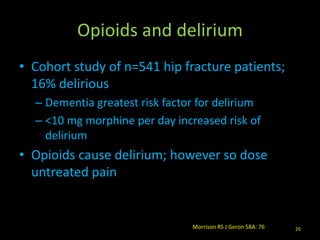 Opioids and delirium
• Cohort study of n=541 hip fracture patients;
16% delirious
– Dementia greatest risk factor for delirium
– <10 mg morphine per day increased risk of
delirium
• Opioids cause delirium; however so dose
untreated pain
26Morrison RS J Geron 58A: 76
 