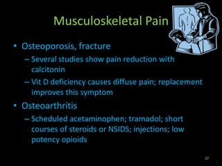 Musculoskeletal Pain
• Osteoporosis, fracture
– Several studies show pain reduction with
calcitonin
– Vit D deficiency causes diffuse pain; replacement
improves this symptom
• Osteoarthritis
– Scheduled acetaminophen; tramadol; short
courses of steroids or NSIDS; injections; low
potency opioids
27
 