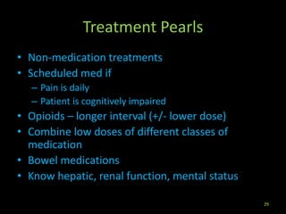 Treatment Pearls
• Non-medication treatments
• Scheduled med if
– Pain is daily
– Patient is cognitively impaired
• Opioids – longer interval (+/- lower dose)
• Combine low doses of different classes of
medication
• Bowel medications
• Know hepatic, renal function, mental status
29
 