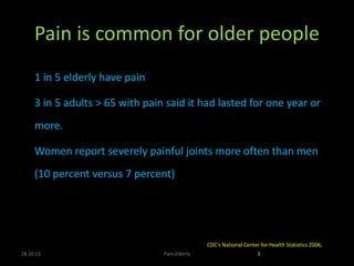 Pain is common for older people
 1 in 5 elderly have pain
• 3 in 5 adults > 65 with pain said it had lasted for one year or
more.
• Women report severely painful joints more often than men
(10 percent versus 7 percent)
18.10.13 Pain-Elderly 3
CDC′s National Center for Health Statistics 2006,
 