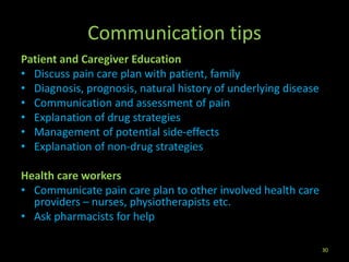 Communication tips
Patient and Caregiver Education
• Discuss pain care plan with patient, family
• Diagnosis, prognosis, natural history of underlying disease
• Communication and assessment of pain
• Explanation of drug strategies
• Management of potential side-effects
• Explanation of non-drug strategies
Health care workers
• Communicate pain care plan to other involved health care
providers – nurses, physiotherapists etc.
• Ask pharmacists for help
30
 