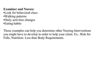 Examiner and Nurses: Look for behavioral clues Walking patterns Daily activities changes Eating habits Those examples can help you determine other Nursing Interventions you might have to develop in order to help your client. Ex.: Risk for Falls, Nutrition- Less than Body Requirements. 
