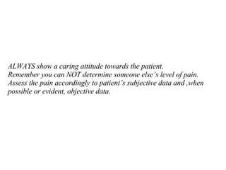 ALWAYS show a caring attitude towards the patient.  Remember you can NOT determine someone else’s level of pain.  Assess the pain accordingly to patient’s subjective data and ,when possible or evident, objective data. 