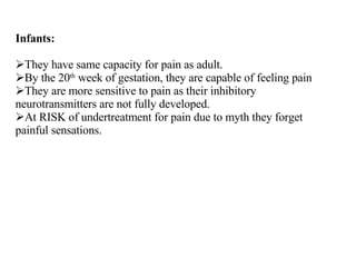 Infants: They have same capacity for pain as adult. By the 20 th  week of gestation, they are capable of feeling pain They are more sensitive to pain as their inhibitory neurotransmitters are not fully developed. At RISK of undertreatment for pain due to myth they forget painful sensations. 