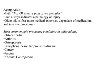 Aging Adult: Myth: “ It is Ok to have pain as we get older” Pain always indicates a pathology or injury. Older adults fear more medical expenses, dependant of medications and invasive procedures. Most common pain producing conditions in older adults:  Osteoarthritis Arthritis Osteoporosis Periopherial Vascular problems/disease Cancer Angina Chronic Constipation 