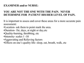 EXAMINER and/or NURSE:  YOU ARE NOT THE ONE WITH THE PAIN.  NEVER DETERMINE FOR  PATIENT HIS/HER LEVEL OF PAIN.  It is important to assess and cover these areas for a more accurate pain assessment: Location- ask them to point mark the area. Duration- 1hr, days, at night or day,etc Quality-burning, throbbing, etc Intensity- scales 1 -10 Aggravating and Relieving factors Effects on one’s quality life- sleep, eat, breath, walk, etc 