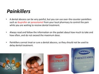 Painkillers
•    A dental abscess can be very painful, but you can use over-the-counter painkillers
     such as ibuprofen or paracetamol from your local pharmacy to control the pain
     while you are waiting to receive dental treatment.

•    Always read and follow the information on the packet about how much to take and
     how often, and do not exceed the maximum dose.

•    Painkillers cannot treat or cure a dental abscess, so they should not be used to
     delay dental treatment.
 