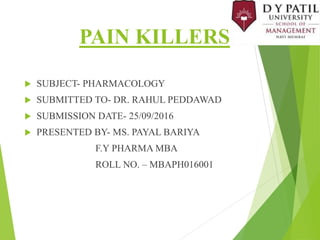 PAIN KILLERS
 SUBJECT- PHARMACOLOGY
 SUBMITTED TO- DR. RAHUL PEDDAWAD
 SUBMISSION DATE- 25/09/2016
 PRESENTED BY- MS. PAYAL BARIYA
F.Y PHARMA MBA
ROLL NO. – MBAPH016001
 