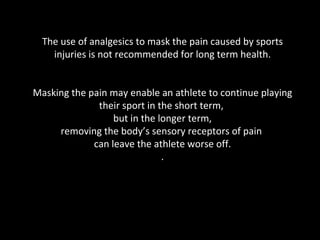The use of analgesics to mask the pain caused by sports injuries is not recommended for long term health. Masking the pain may enable an athlete to continue playing their sport in the short term,  but in the longer term, removing the body’s sensory receptors of pain  can leave the athlete worse off. . 