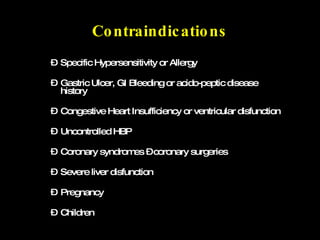 Contraindications Specific Hypersensitivity or Allergy Gastric Ulcer, GI Bleeding or acido-peptic disease history Congestive Heart Insufficiency or ventricular disfunction Uncontrolled HBP Coronary syndromes – coronary surgeries Severe liver disfunction Pregnancy Children 
