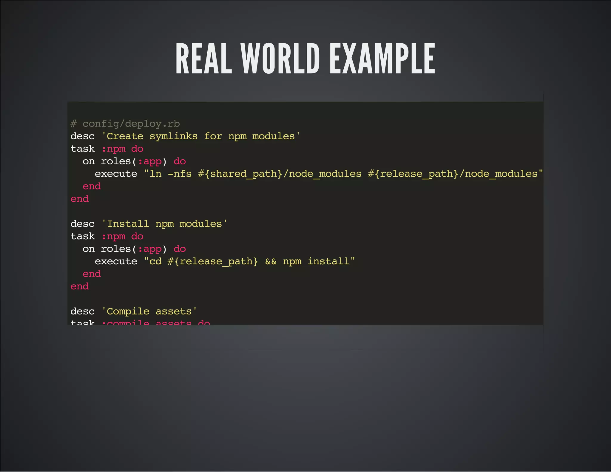 REAL WORLD EXAMPLE 
# config/deploy.rb 
desc 'Create symlinks for npm modules' 
task :npm do 
on roles(:app) do 
execute "ln -nfs #{shared_path}/node_modules #{release_path}/node_modules" 
end 
end 
desc 'Install npm modules' 
task :npm do 
on roles(:app) do 
execute "cd #{release_path} && npm install" 
end 
end 
desc 'Compile assets' 
task :compile_assets do 
on roles(:app) do 
execute "cd #{release_path} && #{shared_path}/node_modules/.bin/gulp compile:production" 
end 
end 
 