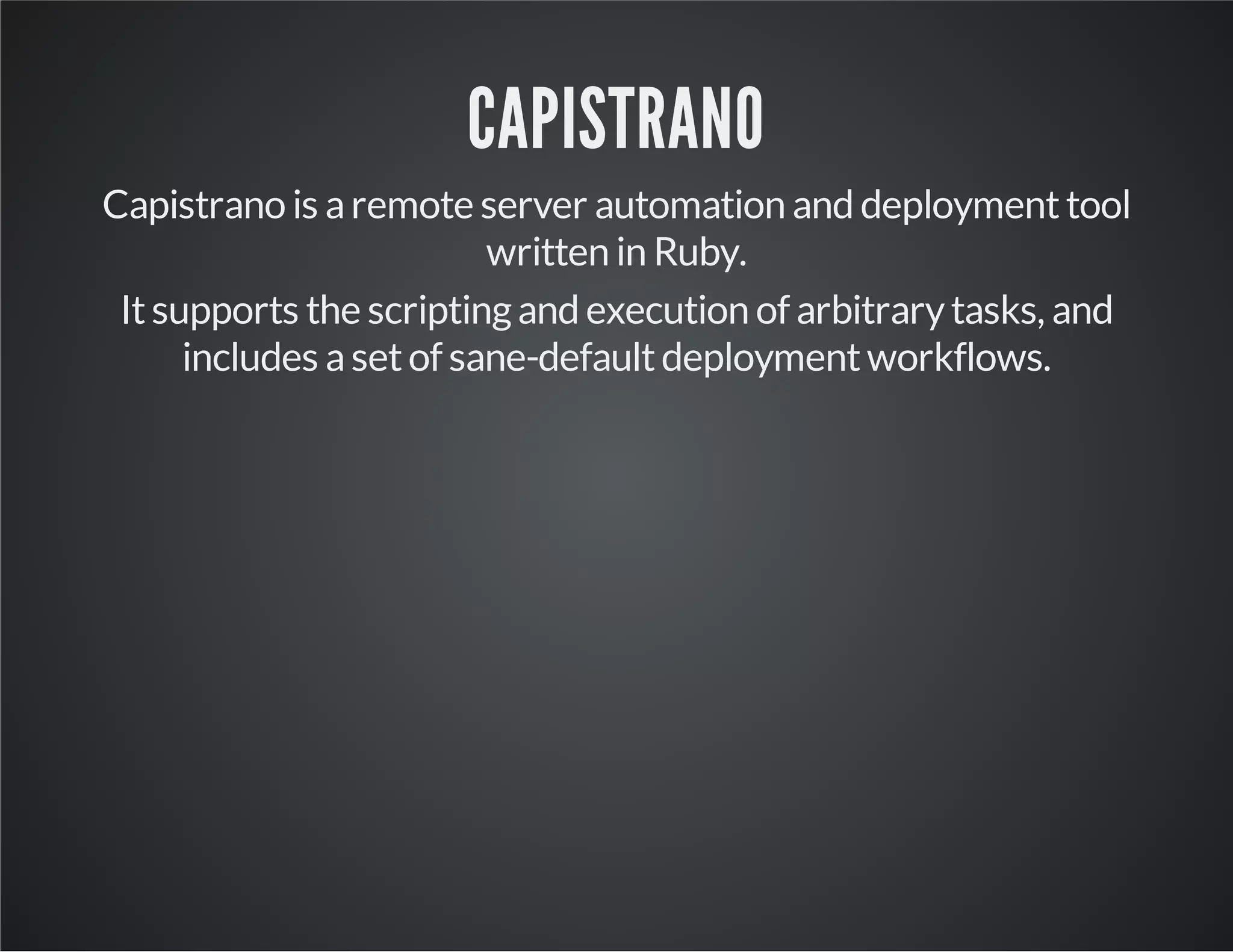 CAPISTRANO 
Capistrano is a remote server automation and deployment tool 
written in Ruby. 
It supports the scripting and execution of arbitrary tasks, and 
includes a set of sane-default deployment workflows. 
 