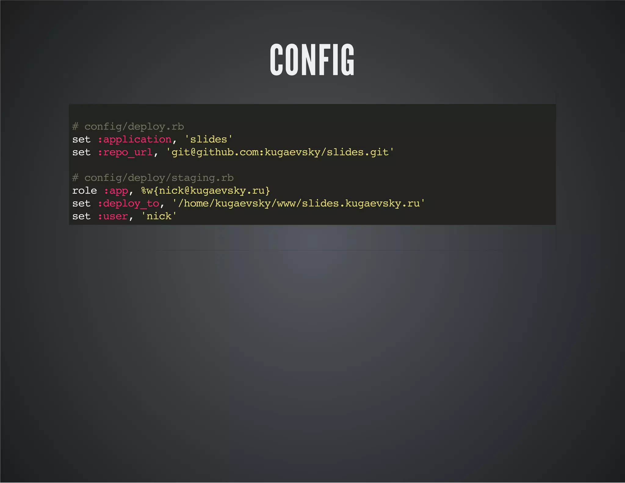 CONFIG 
# config/deploy.rb 
set :application, 'slides' 
set :repo_url, 'git@github.com:kugaevsky/slides.git' 
# config/deploy/staging.rb 
role :app, %w{nick@kugaevsky.ru} 
set :deploy_to, '/home/kugaevsky/www/slides.kugaevsky.ru' 
set :user, 'nick' 
 