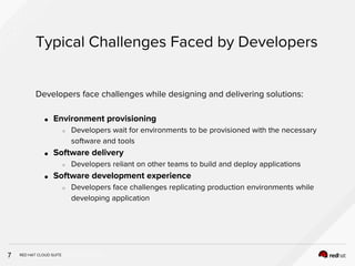 INSERT DESIGNATOR, IF NEEDED
Typical Challenges Faced by Developers
7
Developers face challenges while designing and delivering solutions:
● Environment provisioning
○ Developers wait for environments to be provisioned with the necessary
software and tools
● Software delivery
○ Developers reliant on other teams to build and deploy applications
● Software development experience
○ Developers face challenges replicating production environments while
developing application
RED HAT CLOUD SUITE
 